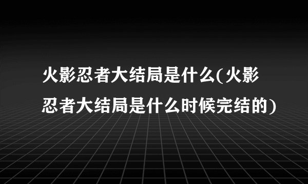 火影忍者大结局是什么(火影忍者大结局是什么时候完结的)