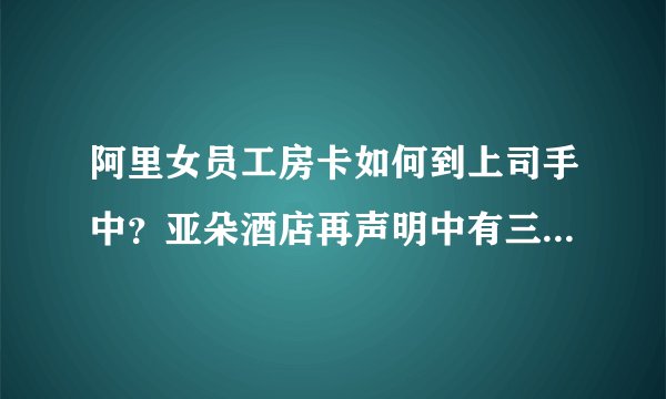 阿里女员工房卡如何到上司手中？亚朵酒店再声明中有三大疑问待解，真实情况如何？