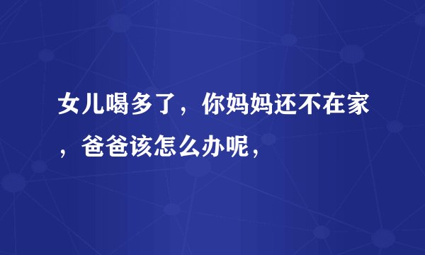 女儿喝多了，你妈妈还不在家，爸爸该怎么办呢，