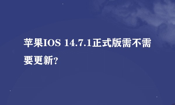 苹果IOS 14.7.1正式版需不需要更新？