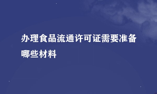 办理食品流通许可证需要准备哪些材料