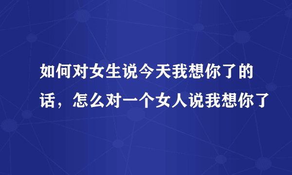 如何对女生说今天我想你了的话，怎么对一个女人说我想你了