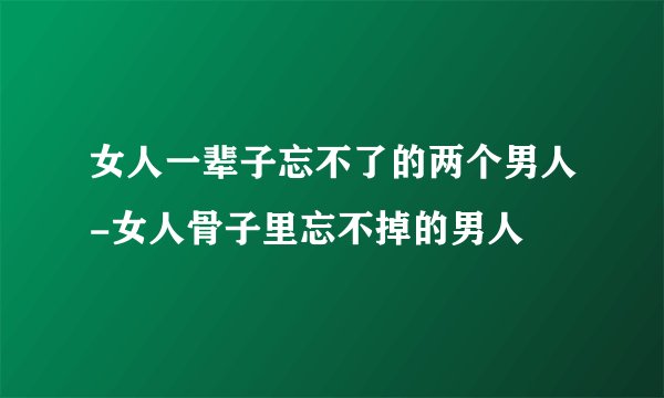 女人一辈子忘不了的两个男人-女人骨子里忘不掉的男人