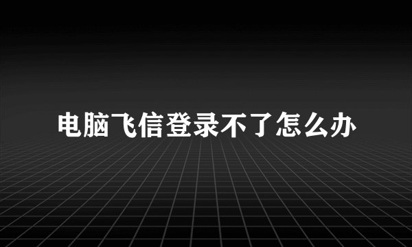 电脑飞信登录不了怎么办