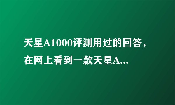天星A1000评测用过的回答，在网上看到一款天星A1000很想买，但是不知道好不好用