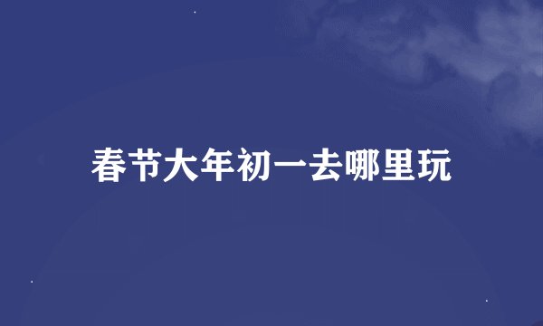 春节大年初一去哪里玩