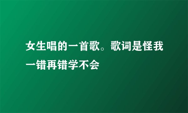 女生唱的一首歌。歌词是怪我一错再错学不会