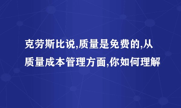 克劳斯比说,质量是免费的,从质量成本管理方面,你如何理解