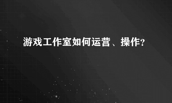 游戏工作室如何运营、操作？