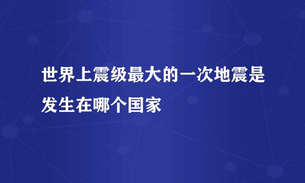 世界上震级最大的一次地震是发生在哪个国家
