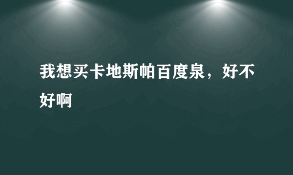 我想买卡地斯帕百度泉，好不好啊