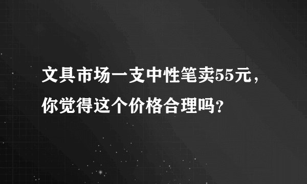 文具市场一支中性笔卖55元，你觉得这个价格合理吗？