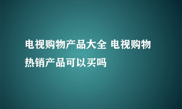 电视购物产品大全 电视购物热销产品可以买吗