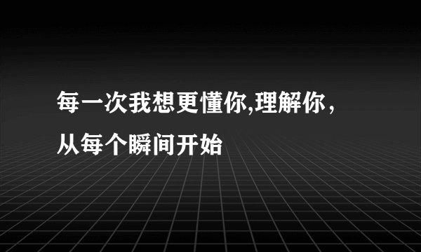 每一次我想更懂你,理解你，从每个瞬间开始