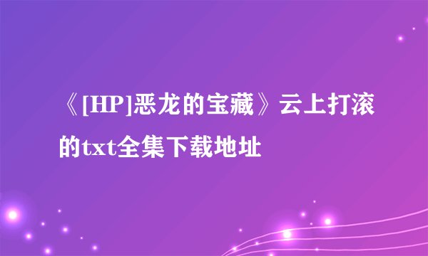 《[HP]恶龙的宝藏》云上打滚的txt全集下载地址