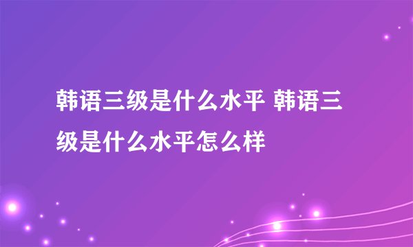 韩语三级是什么水平 韩语三级是什么水平怎么样