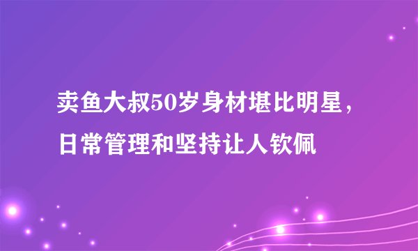 卖鱼大叔50岁身材堪比明星，日常管理和坚持让人钦佩