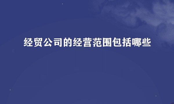 经贸公司的经营范围包括哪些