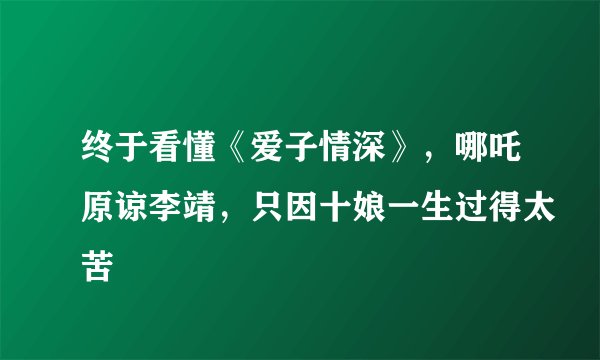 终于看懂《爱子情深》，哪吒原谅李靖，只因十娘一生过得太苦