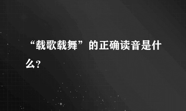 “载歌载舞”的正确读音是什么？