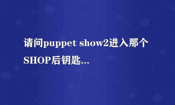 请问puppet show2进入那个SHOP后钥匙在哪里 还有那个BIRD的身体部分在哪里啊？多谢了~