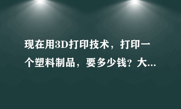 现在用3D打印技术，打印一个塑料制品，要多少钱？大小大约有两个巴掌那么大。
