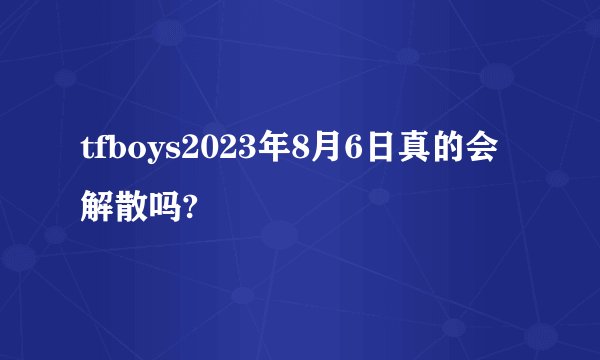 tfboys2023年8月6日真的会解散吗?