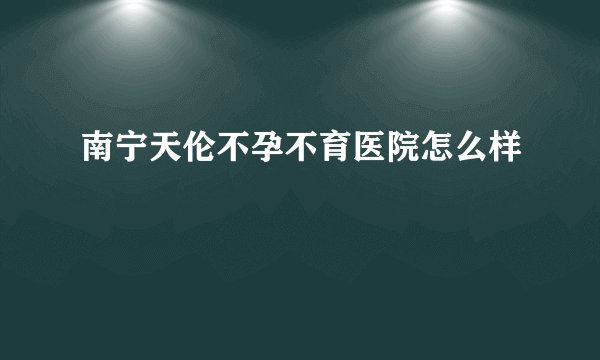南宁天伦不孕不育医院怎么样