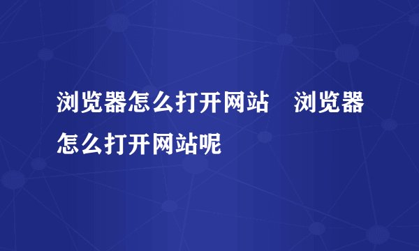 浏览器怎么打开网站 浏览器怎么打开网站呢