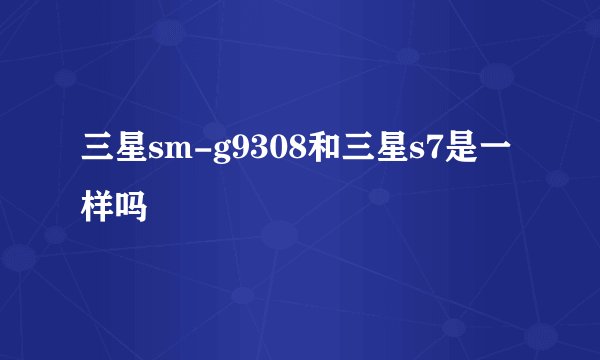 三星sm-g9308和三星s7是一样吗
