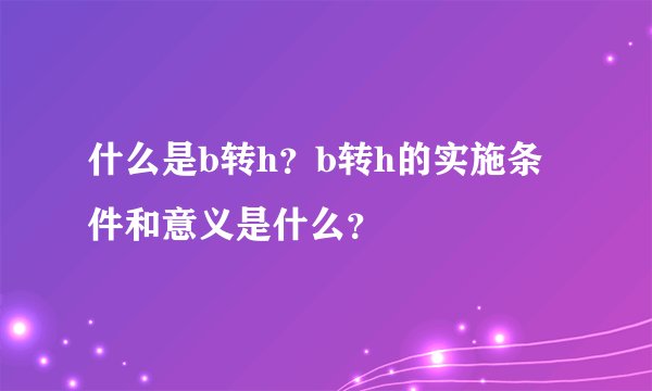 什么是b转h？b转h的实施条件和意义是什么？