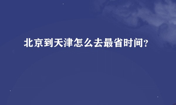 北京到天津怎么去最省时间？