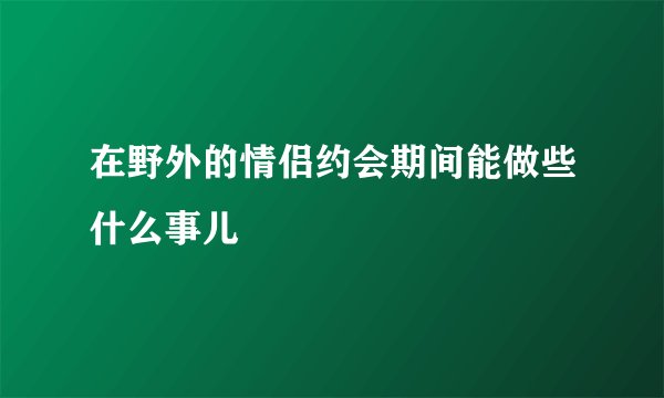 在野外的情侣约会期间能做些什么事儿