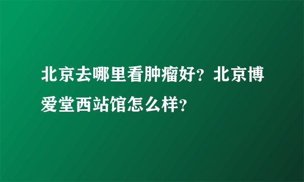 北京去哪里看肿瘤好？北京博爱堂西站馆怎么样？