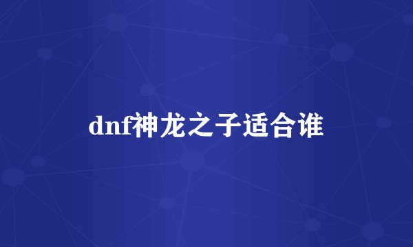 dnf神龙之子适合谁