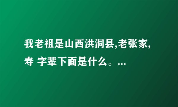 我老祖是山西洪洞县,老张家, 寿 字辈下面是什么。 全 家 福 禄 寿