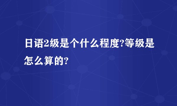 日语2级是个什么程度?等级是怎么算的?