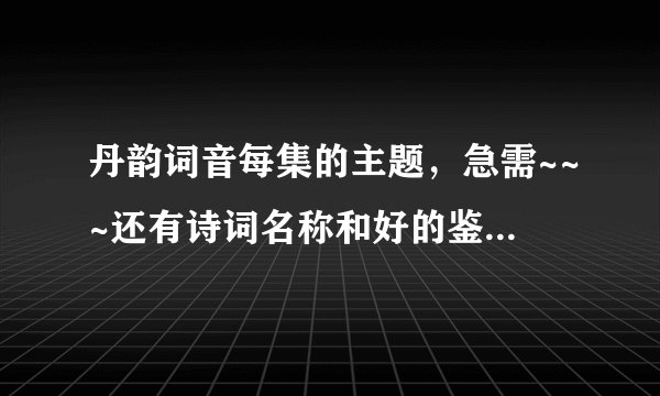 丹韵词音每集的主题，急需~~~还有诗词名称和好的鉴赏语句~！ 不用太多的~
