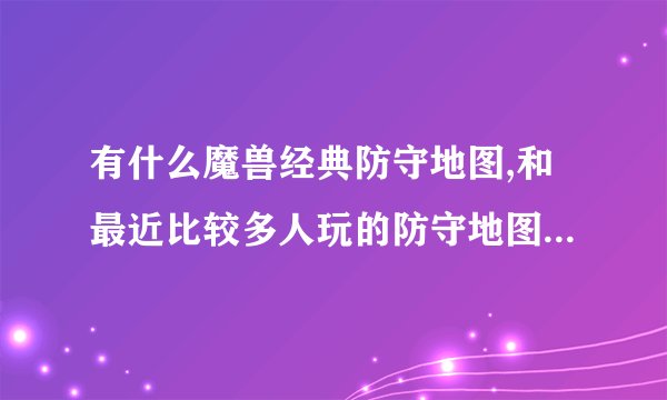 有什么魔兽经典防守地图,和最近比较多人玩的防守地图,还有td的,...