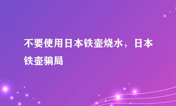 不要使用日本铁壶烧水，日本铁壶骗局