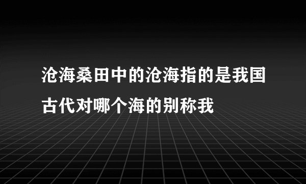 沧海桑田中的沧海指的是我国古代对哪个海的别称我