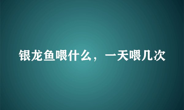 银龙鱼喂什么，一天喂几次