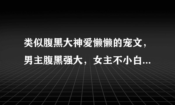类似腹黑大神爱懒懒的宠文，男主腹黑强大，女主不小白 ，可以有一点点小虐。。。