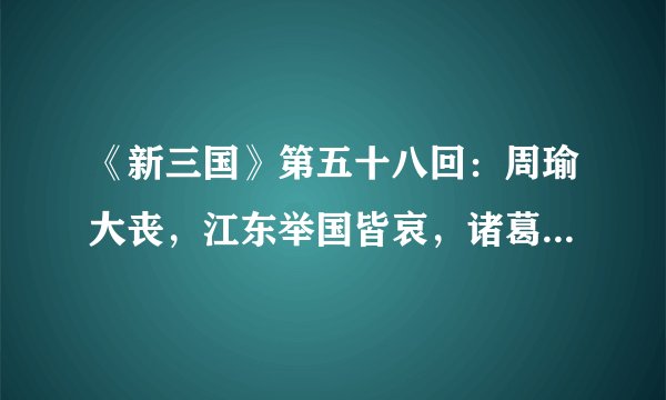 《新三国》第五十八回：周瑜大丧，江东举国皆哀，诸葛亮柴桑吊孝