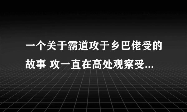 一个关于霸道攻于乡巴佬受的故事 攻一直在高处观察受对受一见钟情，受是乡下人送花的