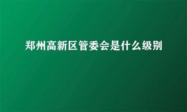 郑州高新区管委会是什么级别