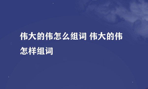 伟大的伟怎么组词 伟大的伟怎样组词