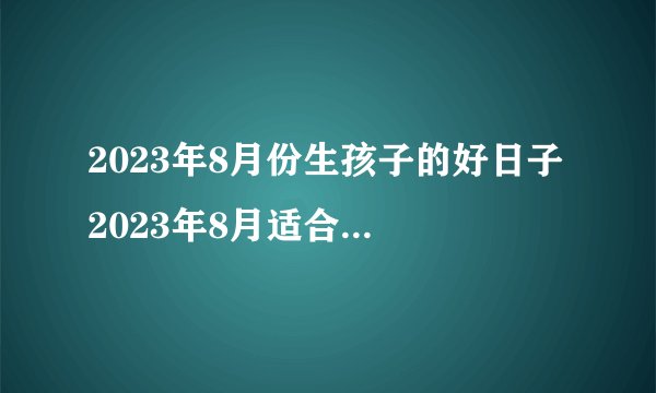 2023年8月份生孩子的好日子 2023年8月适合生孩子的黄道吉日