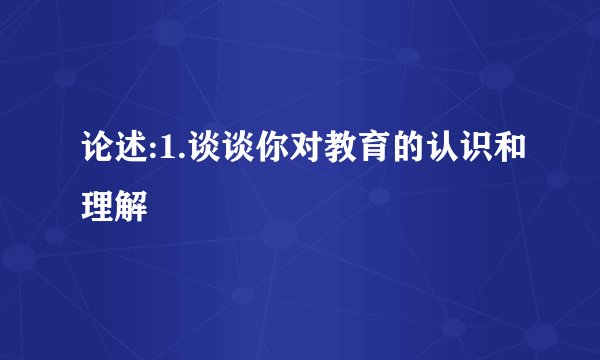 论述:1.谈谈你对教育的认识和理解