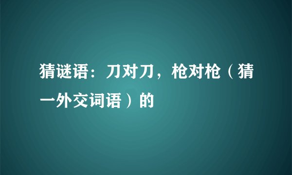 猜谜语：刀对刀，枪对枪（猜一外交词语）的